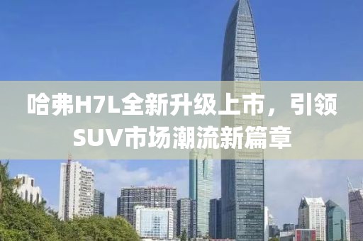 哈弗H7L全新升級(jí)上市，引領(lǐng)SUV市場(chǎng)潮流新篇章