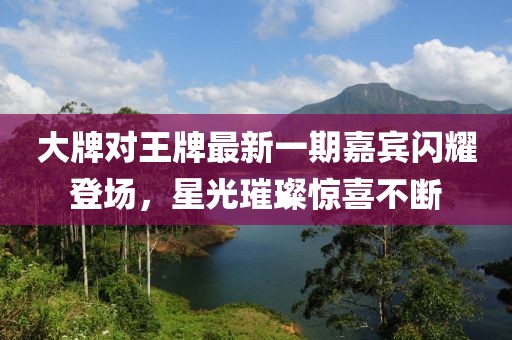 大牌對王牌最新一期嘉賓閃耀登場，星光璀璨驚喜不斷