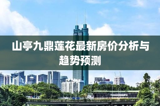 山亭九鼎蓮花最新房?jī)r(jià)分析與趨勢(shì)預(yù)測(cè)