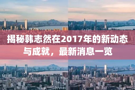 揭秘韓志然在2017年的新動態(tài)與成就，最新消息一覽