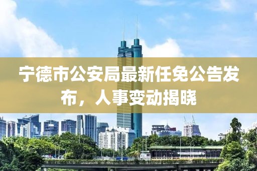 寧德市公安局最新任免公告發(fā)布，人事變動(dòng)揭曉