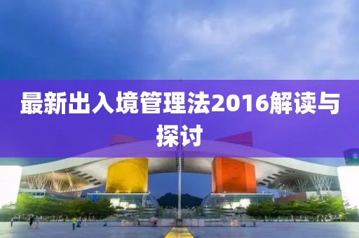 最新出入境管理法2016解讀與探討