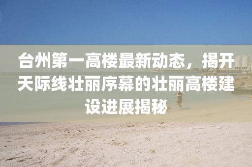 臺(tái)州第一高樓最新動(dòng)態(tài)，揭開天際線壯麗序幕的壯麗高樓建設(shè)進(jìn)展揭秘