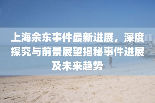 上海余東事件最新進(jìn)展，深度探究與前景展望揭秘事件進(jìn)展及未來趨勢(shì)