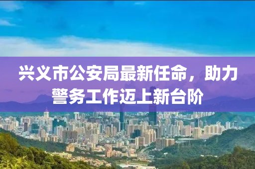 興義市公安局最新任命，助力警務(wù)工作邁上新臺(tái)階
