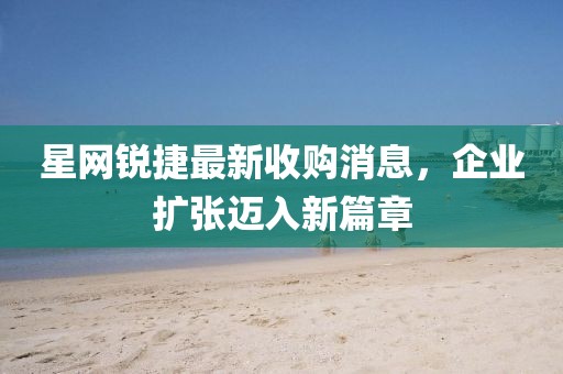 星網(wǎng)銳捷最新收購消息，企業(yè)擴(kuò)張邁入新篇章