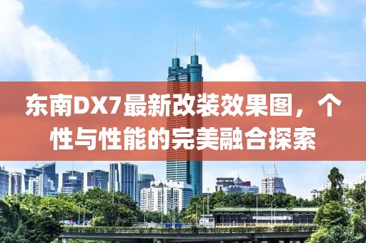 東南DX7最新改裝效果圖，個性與性能的完美融合探索