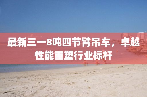 最新三一8噸四節(jié)臂吊車，卓越性能重塑行業(yè)標(biāo)桿