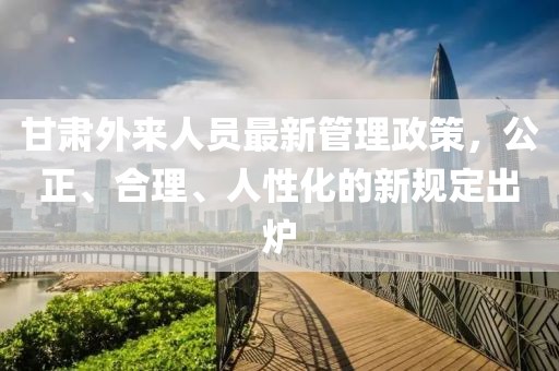 甘肅外來(lái)人員最新管理政策，公正、合理、人性化的新規(guī)定出爐