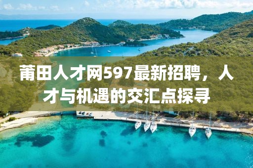莆田人才網(wǎng)597最新招聘，人才與機遇的交匯點探尋