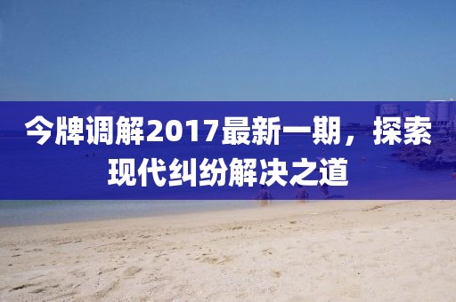 今牌調(diào)解2017最新一期，探索現(xiàn)代糾紛解決之道