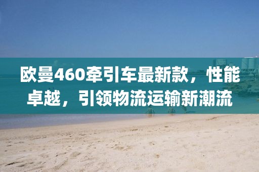 歐曼460牽引車最新款，性能卓越，引領(lǐng)物流運(yùn)輸新潮流
