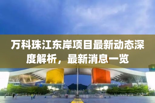 萬科珠江東岸項(xiàng)目最新動態(tài)深度解析，最新消息一覽