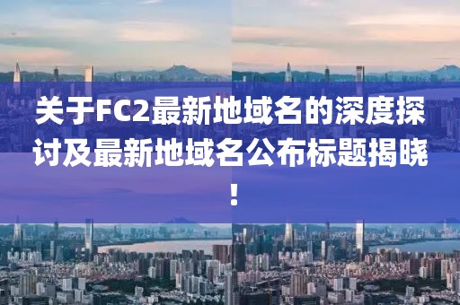 關(guān)于FC2最新地域名的深度探討及最新地域名公布標題揭曉！