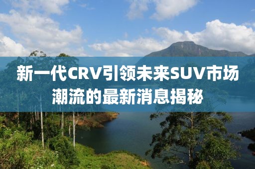 新一代CRV引領未來SUV市場潮流的最新消息揭秘