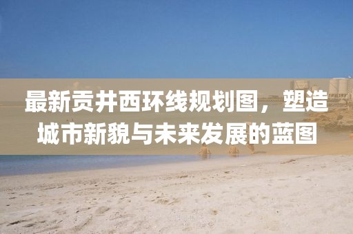 最新貢井西環(huán)線規(guī)劃圖，塑造城市新貌與未來(lái)發(fā)展的藍(lán)圖