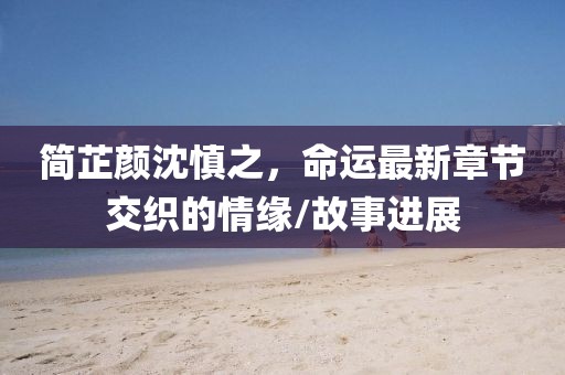 簡芷顏沈慎之，命運(yùn)最新章節(jié)交織的情緣/故事進(jìn)展