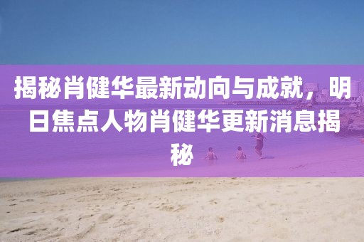 揭秘肖健華最新動向與成就，明日焦點(diǎn)人物肖健華更新消息揭秘