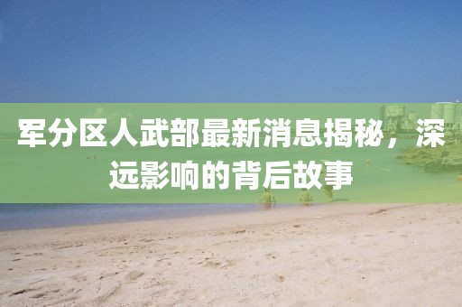 軍分區(qū)人武部最新消息揭秘，深遠(yuǎn)影響的背后故事