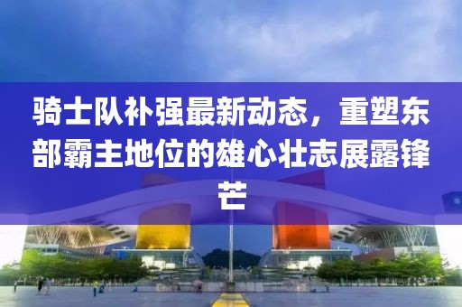 騎士隊(duì)補(bǔ)強(qiáng)最新動(dòng)態(tài)，重塑東部霸主地位的雄心壯志展露鋒芒