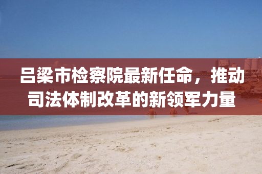 呂梁市檢察院最新任命，推動(dòng)司法體制改革的新領(lǐng)軍力量