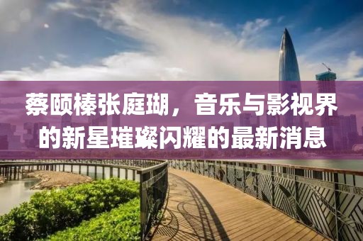 蔡頤榛張庭瑚，音樂(lè)與影視界的新星璀璨閃耀的最新消息