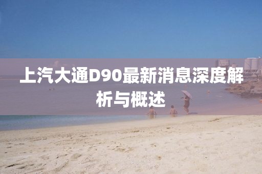 上汽大通D90最新消息深度解析與概述