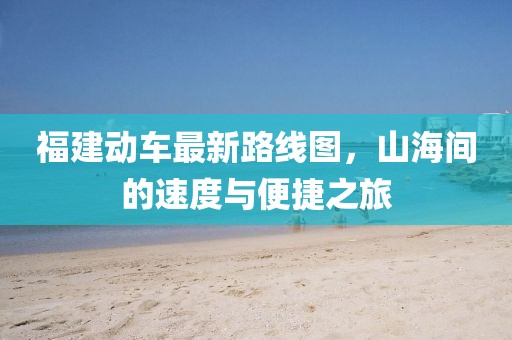 福建動(dòng)車(chē)最新路線(xiàn)圖，山海間的速度與便捷之旅
