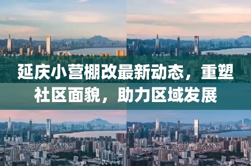 延慶小營棚改最新動態(tài)，重塑社區(qū)面貌，助力區(qū)域發(fā)展