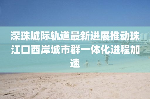 深珠城際軌道最新進(jìn)展推動(dòng)珠江口西岸城市群一體化進(jìn)程加速