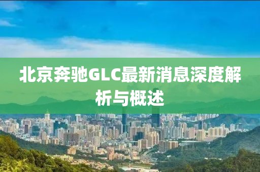 北京奔馳GLC最新消息深度解析與概述