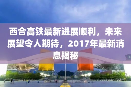 西合高鐵最新進展順利，未來展望令人期待，2017年最新消息揭秘
