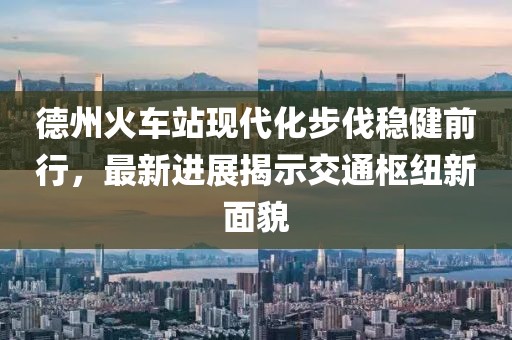 德州火車站現(xiàn)代化步伐穩(wěn)健前行，最新進(jìn)展揭示交通樞紐新面貌