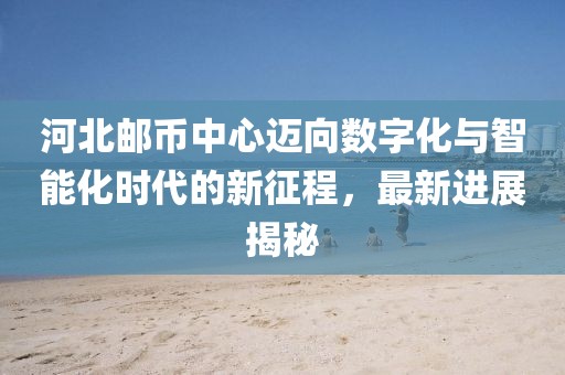 河北郵幣中心邁向數(shù)字化與智能化時(shí)代的新征程，最新進(jìn)展揭秘