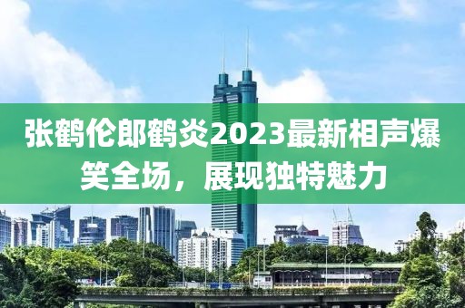 張鶴倫郎鶴炎2023最新相聲爆笑全場，展現(xiàn)獨(dú)特魅力