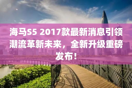 海馬S5 2017款最新消息引領(lǐng)潮流革新未來，全新升級重磅發(fā)布！
