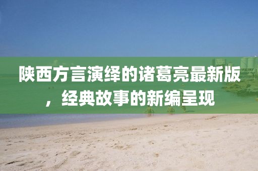 陜西方言演繹的諸葛亮最新版，經(jīng)典故事的新編呈現(xiàn)