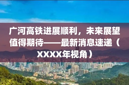 廣河高鐵進(jìn)展順利，未來(lái)展望值得期待——最新消息速遞（XXXX年視角）