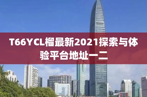 T66YCL榴最新2021探索與體驗(yàn)平臺(tái)地址一二