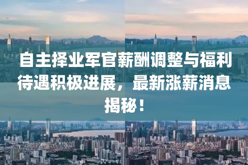 自主擇業(yè)軍官薪酬調(diào)整與福利待遇積極進(jìn)展，最新漲薪消息揭秘！