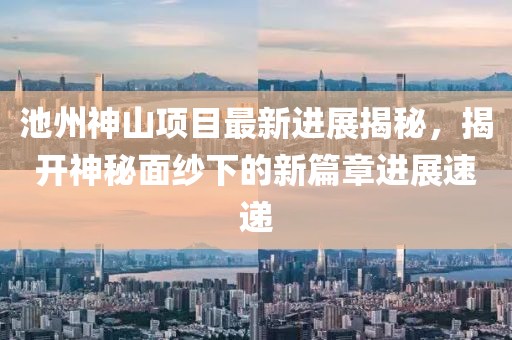 池州神山項目最新進展揭秘，揭開神秘面紗下的新篇章進展速遞