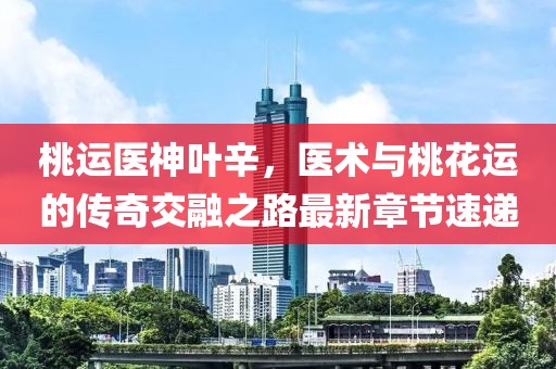 桃運醫(yī)神葉辛，醫(yī)術與桃花運的傳奇交融之路最新章節(jié)速遞