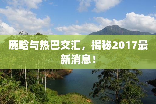鹿晗與熱巴交匯，揭秘2017最新消息！