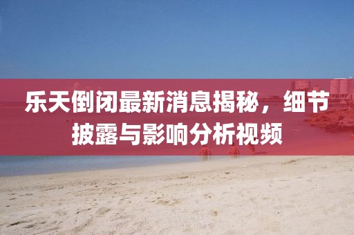 樂(lè)天倒閉最新消息揭秘，細(xì)節(jié)披露與影響分析視頻