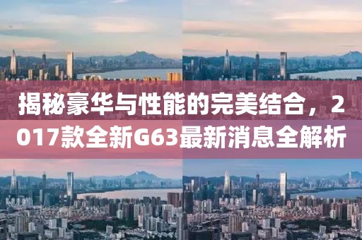 揭秘豪華與性能的完美結(jié)合，2017款全新G63最新消息全解析