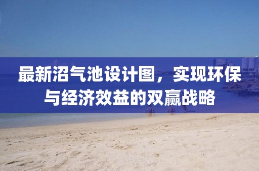 最新沼氣池設計圖，實現(xiàn)環(huán)保與經(jīng)濟效益的雙贏戰(zhàn)略