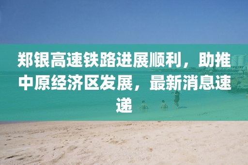 鄭銀高速鐵路進(jìn)展順利，助推中原經(jīng)濟(jì)區(qū)發(fā)展，最新消息速遞