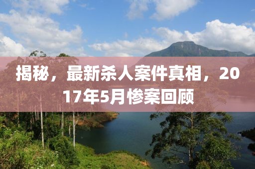 揭秘，最新殺人案件真相，2017年5月慘案回顧