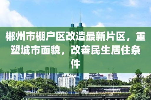 郴州市棚戶區(qū)改造最新片區(qū)，重塑城市面貌，改善民生居住條件