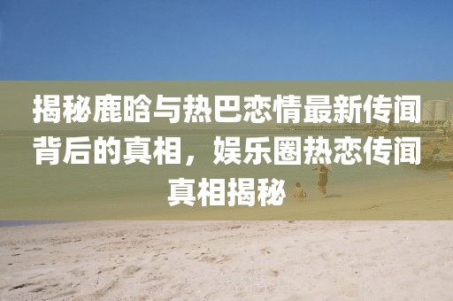揭秘鹿晗與熱巴戀情最新傳聞背后的真相，娛樂(lè)圈熱戀傳聞?wù)嫦嘟颐? width=